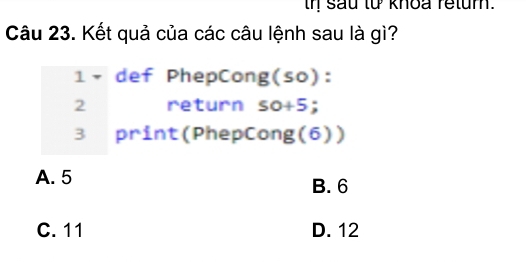 th sau từ khoa retum.
Câu 23. Kết quả của các câu lệnh sau là gì?
1 × def PhepCong (so) :
2 return so+5; 
B print(PhepCong(6))
A. 5 B. 6
C. 11 D. 12