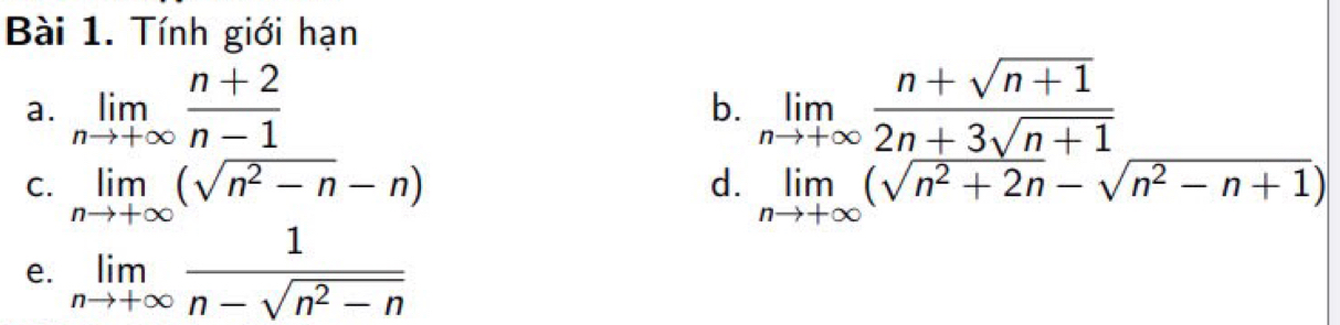 Tính giới hạn 
a. limlimits _nto +∈fty  (n+2)/n-1  limlimits _nto +∈fty  (n+sqrt(n+1))/2n+3sqrt(n+1) 
b. 
d. 
C. limlimits _nto +∈fty (sqrt(n^2-n)-n) limlimits _nto +∈fty (sqrt(n^2+2n)-sqrt(n^2-n+1))
e. limlimits _nto +∈fty  1/n-sqrt(n^2-n) 