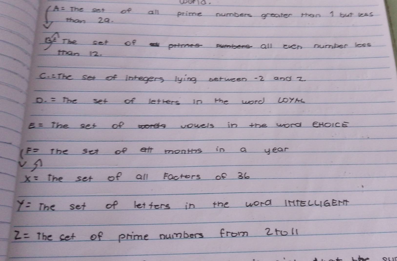 W010. 
(A- The set of all prime numbers greater then 1 but was 
than 29. 
of The set of 
all even number loss 
than 12. 
C. =The set of inregers lying between -2 and z. 
D. = The set of letters in the word COYAL
E= The ser of vowels in the word EHOICE 
(F= the set of et monihs in a year
x= the set of all Factors of 36
y= The set of letters in the word IHTELUIGEFT
z= The set of prime numbers from 2+0l1