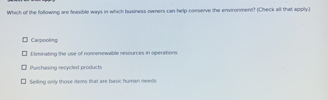 Which of the following are feasible ways in which business owners can help conserve the environment? (Check all that apply.)
Carpooling
Eliminating the use of nonrenewable resources in operations
Purchasing recycled products
Selling only those items that are basic human needs