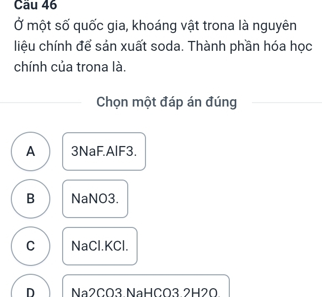 Ở một số quốc gia, khoáng vật trona là nguyên
liệu chính để sản xuất soda. Thành phần hóa học
chính của trona là.
Chọn một đáp án đúng
A 3NaF. AlF3.
B NaNO3.
C NaCl. KCl.
D Na2CO3.NaHCO3. 2H2O.