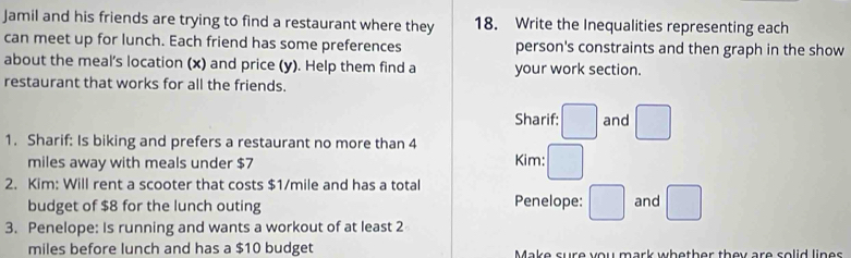 Jamil and his friends are trying to find a restaurant where they 18. Write the Inequalities representing each 
can meet up for lunch. Each friend has some preferences person's constraints and then graph in the show 
about the meal's location (x) and price (y). Help them find a your work section. 
restaurant that works for all the friends. 
Sharif: □ and □
1. Sharif: Is biking and prefers a restaurant no more than 4
miles away with meals under $7 Kim: □ 
2. Kim: Will rent a scooter that costs $1/mile and has a total 
budget of $8 for the lunch outing Penelope: □ and □
3. Penelope: Is running and wants a workout of at least 2
miles before lunch and has a $10 budget Make sure you mark whether they are solid lines