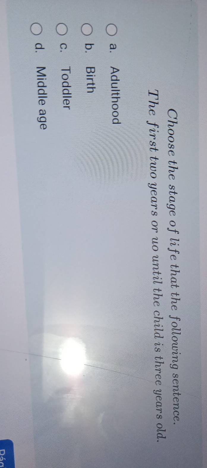 Choose the stage of life that the following sentence.
The first two years or uo until the child is three years old.
a. Adulthood
b. Birth
c. Toddler
d. Middle age
Dáa