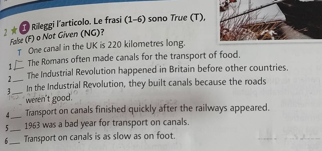 2 ★( I Rileggi l’articolo. Le frasi (1-6) sono True (T), 
False (F) o Not Given (NG)? 
T One canal in the UK is 220 kilometres long. 
1 The Romans often made canals for the transport of food. 
2 _The Industrial Revolution happened in Britain before other countries. 
3__ In the Industrial Revolution, they built canals because the roads 
weren’t good. 
4_ Transport on canals finished quickly after the railways appeared. 
5_ 1963 was a bad year for transport on canals. 
6_ Transport on canals is as slow as on foot.