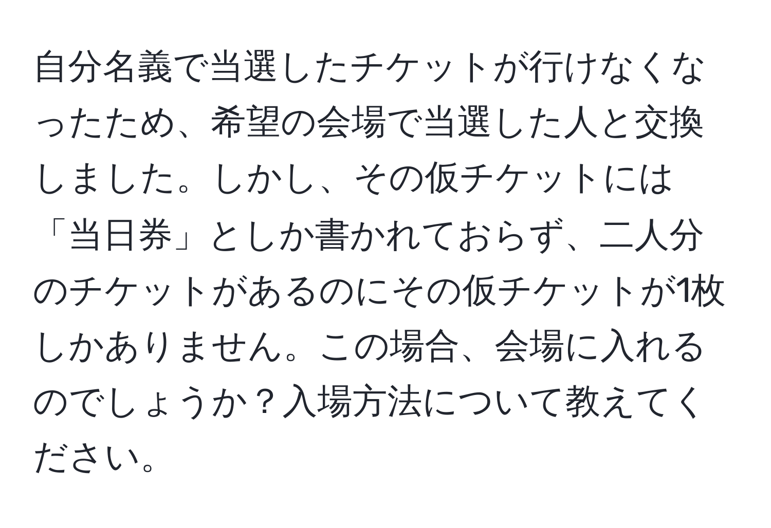 自分名義で当選したチケットが行けなくなったため、希望の会場で当選した人と交換しました。しかし、その仮チケットには「当日券」としか書かれておらず、二人分のチケットがあるのにその仮チケットが1枚しかありません。この場合、会場に入れるのでしょうか？入場方法について教えてください。