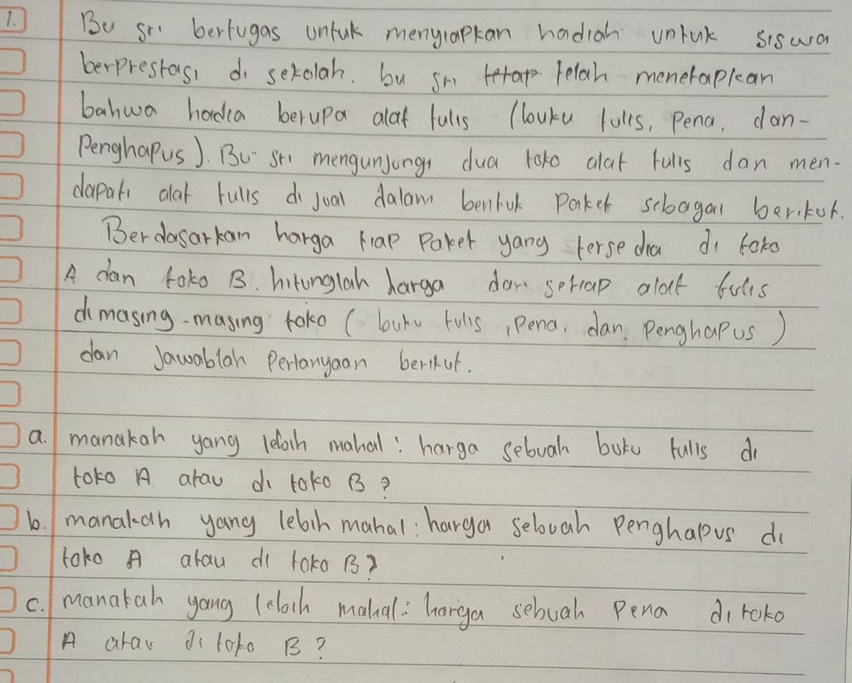 Bu So bertugas unluk menylapkan hadigh unhak siswa 
berprestos, do serolah. bu sm era telah menerapkan 
bahwa hadia berupa alod fulls (louku lulks, Pena, dan- 
PenghaPus ). Bu Sh mengunjongs dua loko alat fulls dan men. 
dapati alat rulls do joal dalam benluk Parket scbagal beriker. 
Berdasarkan harga Hap Paker yang terse dha dì foko 
A dan toko B. hirunglah harga dow soriap alout fulls 
dimasing- masing toko ( bukv fulis, pena, dan. Penghapus) 
dan Jawablan Pertanyaan berikof. 
a. manakan yang leloch mahal: harga sebuah boks fulls dr 
toto A arau d toko B? 
1. manakah yang lebih mahal: harga selvah Penghapus do 
toko A alau d( 1oko 1? 
c. manatah yang (eloch mahal: horga sebuah Pena diroko 
A arav diloto B?