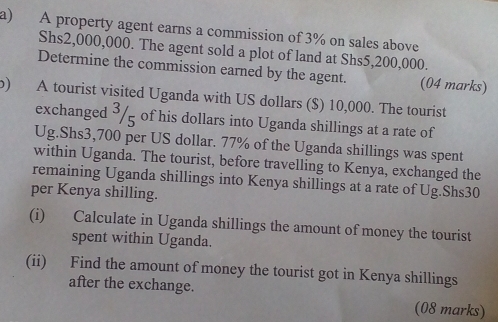 A property agent earns a commission of 3% on sales above
Shs2,000,000. The agent sold a plot of land at Shs5,200,000. 
Determine the commission earned by the agent. (04 marks) 
b) A tourist visited Uganda with US dollars ($) 10,000. The tourist 
exchanged 3/ _ of his dollars into Uganda shillings at a rate of 
Ug. Shs3,700 per US dollar. 77% of the Uganda shillings was spent 
within Uganda. The tourist, before travelling to Kenya, exchanged the 
remaining Uganda shillings into Kenya shillings at a rate of Ug.Shs30 
per Kenya shilling. 
(i) Calculate in Uganda shillings the amount of money the tourist 
spent within Uganda. 
(ii) Find the amount of money the tourist got in Kenya shillings 
after the exchange. 
(08 marks)