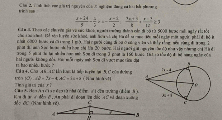 Tính tích các giá trị nguyên của x nghiệm đúng cả hai bắt phương
trình sau :
 (x+24)/5 - x/3 >x- (x-2)/2 ; (7x+3)/8 + (x-3)/12 ≥ 3
Câu 3. Theo các chuyên gia về sức khoê, người trường thành cần đi bộ từ 5000 bước mỗi ngày rất tốt
cho sức khoẻ. Để rèn luyện sức khoê, anh Sơn và chị Hà đề ra mục tiêu mỗi ngày một người phải đi bộ ít
nhất 6000 bước và đi trong 1 giờ. Hai người cùng đi bộ ở công viên và thầy rằng: nếu cùng đi trong 2
phút thì anh Sơn bước nhiều hơn chị Hà 20 bước. Hai người giữ nguyên tốc độ như vậy nhưng chị Hà đi
trong 5 phút thi lại nhiều hơn anh Sơn đi trong 3 phút là 160 bước. Giả sử tốc độ đi bộ hàng ngày của
hai người không đổi. Hỏi mỗi ngày anh Sơn đi vượt mục tiêu đặt
ra bao nhiêu bước ?
Câu 4. Cho AB, AC lần lượt là tiếp tuyến tại B,C của đường
tròn ( O),AB=7x-4;AC=3x+8 ( Như hình vê).
Tính giá trị của x? 
Câu 5. Bạn An đi xe đạp từ nhả (điểm A ) đến trường (điểm B ).
Khi đi từ A đến B , An phải đi đoạn lên đốc AC và đoạn xuống 
ốc BC (Như hình vẽ).