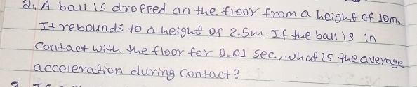 di A ball is dropped on the floor from a height of 1om. 
It rebounds to a heighs of 2. Sm. If the ball is in 
contact with the floor for 0. 01 sec, what is the average 
acceleration during contact?