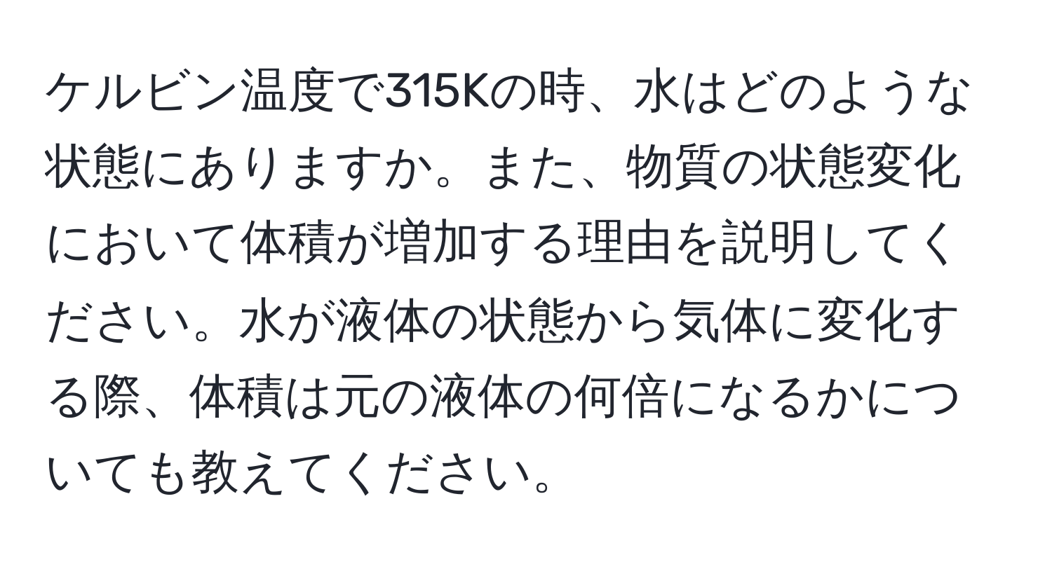 ケルビン温度で315Kの時、水はどのような状態にありますか。また、物質の状態変化において体積が増加する理由を説明してください。水が液体の状態から気体に変化する際、体積は元の液体の何倍になるかについても教えてください。