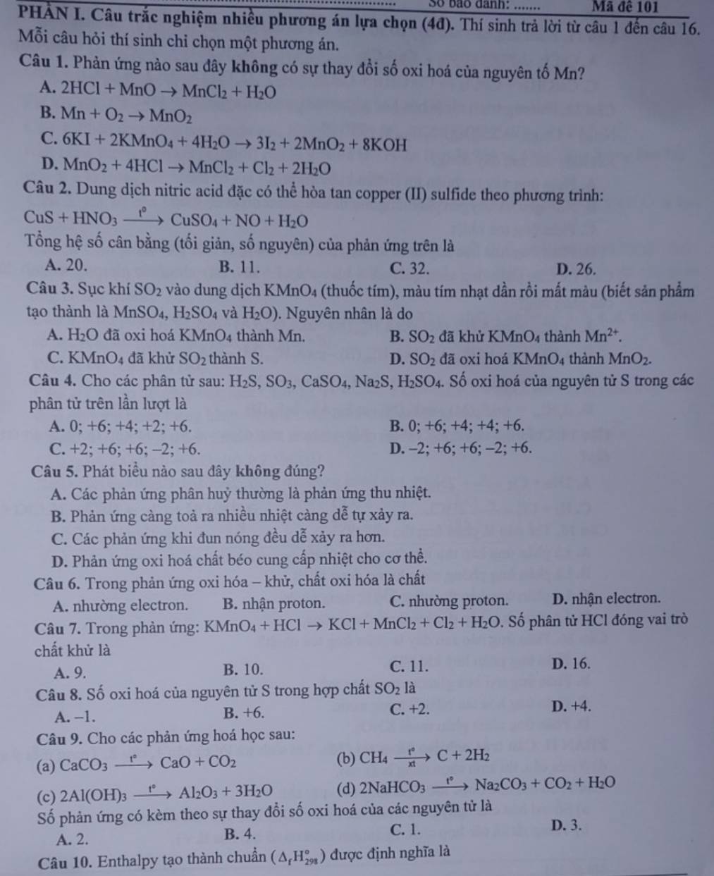 Số bão danh: … Mã đê 101
PHẢN I. Câu trắc nghiệm nhiều phương án lựa chọn (4đ). Thí sinh trả lời từ câu 1 đến câu 16.
Mỗi câu hỏi thí sinh chỉ chọn một phương án.
Câu 1. Phản ứng nào sau đây không có sự thay đổi số oxi hoá của nguyên tố Mn?
A. 2HCl+MnOto MnCl_2+H_2O
B. Mn+O_2to MnO_2
C. 6KI+2KMnO_4+4H_2Oto 3I_2+2MnO_2+8KOH
D. MnO_2+4HClto MnCl_2+Cl_2+2H_2O
Câu 2. Dung dịch nitric acid đặc có thể hòa tan copper (II) sulfide theo phương trình:
CuS+HNO_3xrightarrow f°CuSO_4+NO+H_2O
Tổng hệ số cân bằng (tối giản, số nguyên) của phản ứng trên là
A. 20. B. 11. C. 32. D. 26.
Câu 3. Sục khí SO_2 vào dung dịch KMnO_4 (thuốc tím), màu tím nhạt dần rồi mất màu (biết sản phẩm
tạo thành là MnSO_4,H_2SO_4 và H_2O). Nguyên nhân là do
A. H_2O đã oxi hoá  l KMnO_4 thành Mn. B. SO_2 đã khử KMnO_4 thành Mn^(2+).
C. KMn( ). đã khử SO_2 thành S. D. SO_2 đã oxi hoá KMnO_4 thành MnO_2.
Câu 4. Cho các phân tử sau: H_2S,SO_3,CaSO_4,Na_2S,H_2SO_4.. Số oxi hoá của nguyên tử S trong các
phân tử trên lần lượt là
A. 0; +6; +4; +2; +6. B. 0; +6; +4; +4; +6.
C. +2; +6; +6; -2; +6. D. -2; +6; +6; -2; +6.
Câu 5. Phát biểu nào sau đây không đúng?
A. Các phản ứng phân huỷ thường là phản ứng thu nhiệt.
B. Phản ứng càng toả ra nhiều nhiệt càng dễ tự xảy ra.
C. Các phản ứng khi đun nóng đều dễ xảy ra hơn.
D. Phản ứng oxi hoá chất béo cung cấp nhiệt cho cơ thể.
Câu 6. Trong phản ứng oxi hóa - khử, chất oxi hóa là chất
A. nhường electron. B. nhận proton. C. nhường proton. D. nhận electron.
Câu 7. Trong phàn ứng: KMnO_4+HClto KCl+MnCl_2+Cl_2+H_2O 0. Số phân tử HCl đóng vai trò
chất khử là
A. 9. B. 10. C. 11.
D. 16.
Câu 8. Số oxi hoá của nguyên tử S trong hợp chất SO_2 là
A. −1. B. +6. C. +2. D. +4.
Câu 9. Cho các phản ứng hoá học sau:
(a) CaCO_3xrightarrow t°CaO+CO_2 (b) CH_4xrightarrow t°C+2H_2
(c) 2Al(OH)_3xrightarrow t°Al_2O_3+3H_2O (d) 2NaHCO_3xrightarrow I°Na_2CO_3+CO_2+H_2O
Số phản ứng có kèm theo sự thay đổi số oxi hoá của các nguyên tử là
A. 2. B. 4.
C. 1. D. 3.
Câu 10. Enthalpy tạo thành chuẩn (△ _fH_(298)°) được định nghĩa là