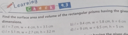 Learning 
Chec k 9.3 
Find the surface area and volume of the rectangular prisms having the giver 
dimensions. b) l=9.4cm, w=5.8cm, h=6cm
a) l=7cm, w=4cm, h=3.5cm d) I=9cm, w=6.5cm, h=5cm
c) l=5.1m, w=2.7cm, h=3.2m