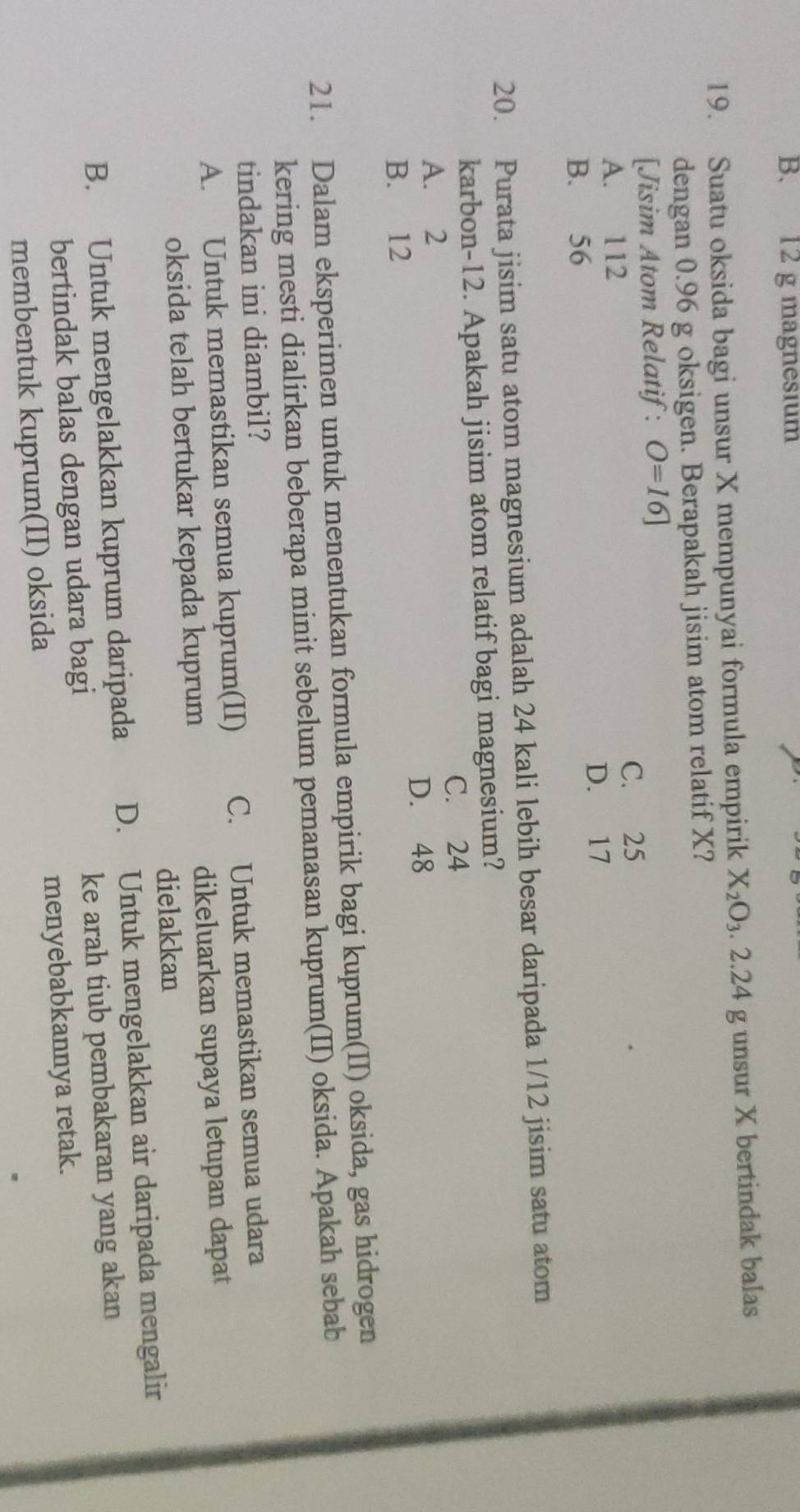 B. 12 g magnesium
19. Suatu oksida bagi unsur X mempunyai formula empirik X_2O_3.2.24 g unsur X bertindak balas
dengan 0.96 g oksigen. Berapakah jisim atom relatif X?
[Jisim Atom Relatif: O=16]
C. 25
A. 112
D. 17
B. 56
20. Purata jisim satu atom magnesium adalah 24 kali lebih besar daripada 1/12 jisim satu atom
karbon- 12. Apakah jisim atom relatif bagi magnesium?
C. 24
A. 2
D. 48
B. 12
21. Dalam eksperimen untuk menentukan formula empirik bagi kuprum(II) oksida, gas hidrogen
kering mesti dialirkan beberapa minit sebelum pemanasan kuprum(II) oksida. Apakah sebab
tindakan ini diambil?
A. Untuk memastikan semua kuprum(II) C. Untuk memastikan semua udara
oksida telah bertukar kepada kuprum dikeluarkan supaya letupan dapat
dielakkan
B. Untuk mengelakkan kuprum daripada D. Untuk mengelakkan air daripada mengalir
bertindak balas dengan udara bagi ke arah tiub pembakaran yang akan
membentuk kuprum(II) oksida menyebabkannya retak.