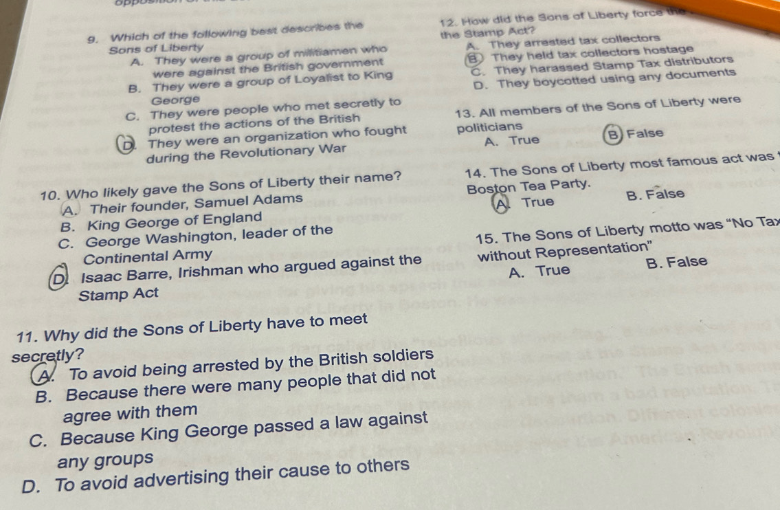 oppo
9. Which of the following best describes the 12. How did the Sons of Liberty force the
Sons of Liberty the Stamp Act?
A. They were a group of militiamen who A. They arrested tax collectors
were against the British government They held tax collectors hostage
B. They were a group of Loyalist to King C. They harassed Stamp Tax distributors
D. They boycotted using any documents
George
C. They were people who met secretly to
protest the actions of the British 13. All members of the Sons of Liberty were
D. They were an organization who fought politicians
during the Revolutionary War A. True B False
10. Who likely gave the Sons of Liberty their name? 14. The Sons of Liberty most famous act was
A. Their founder, Samuel Adams Boston Tea Party.
B. King George of England A. True
B. False
15. The Sons of Liberty motto was “No Tax
C. George Washington, leader of the
Continental Army
D. Isaac Barre, Irishman who argued against the without Representation"
Stamp Act A. True B. False
11. Why did the Sons of Liberty have to meet
secretly?
A. To avoid being arrested by the British soldiers
B. Because there were many people that did not
agree with them
C. Because King George passed a law against
any groups
D. To avoid advertising their cause to others