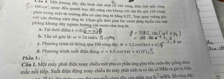 Cầu 4. Một khung dây dẫn hình chữ nhật có 100 vòng, diện tích mỗi vòng
600cm^2 % quay đều quanh trục đổi xứng của khung với vận tốc góc 120 vòng
phút trong một từ trường đều có cảm ứng từ bằng 0,2T. Trục quay vuông góc
với các đường cảm ứng từ. Chọn gốc thời gian lúc vectơ pháp tuyến của mặt
phẳng khung dây ngược hướng với vectơ cảm ứng từ.
a. Tại thời điểm t=0:(alpha =π.
b. Tần số góc là: omega =2π rad Vs.
c. Phương trình từ thông qua 100 vòng dây: phi =1,2cos (4π t+π ).
d. Phương trình suất điện động: e=4,8sin (4π t+π )
Phần 3 :
Câu 1. Một máy phát điện xoay chiều một pha có phần ứng gồm bốn cuộn dây giống nhau
mắc nối tiếp. Suất điện động xoay chiều do máy phát sinh ra có tần số 50Hzvà giá trị hiệu
n ỗ i y òng dây của phần ứng là frac 5mWb. Số vòng dây