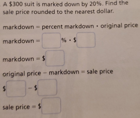 A $300 suit is marked down by 20%. Find the
sale price rounded to the nearest dollar.
markdown = percent markdown • original price
markdc wn=□ % · $□
markdown =$□
original price - markdown = sale price
$□ -$□
sale price =$ □