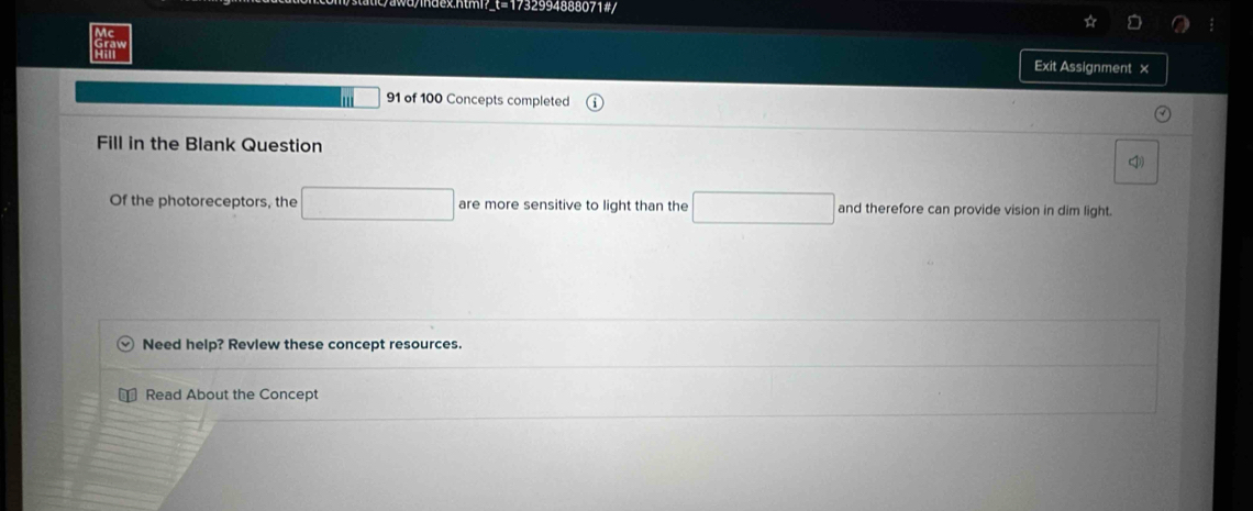 html t=1732994888071#/ 
Exit Assignment × 
' □ 91 of 100 Concepts completed 
Fill in the Blank Question 
Of the photoreceptors, the □ are more sensitive to light than the □ and therefore can provide vision in dim light 
Need help? Revlew these concept resources. 
Read About the Concept