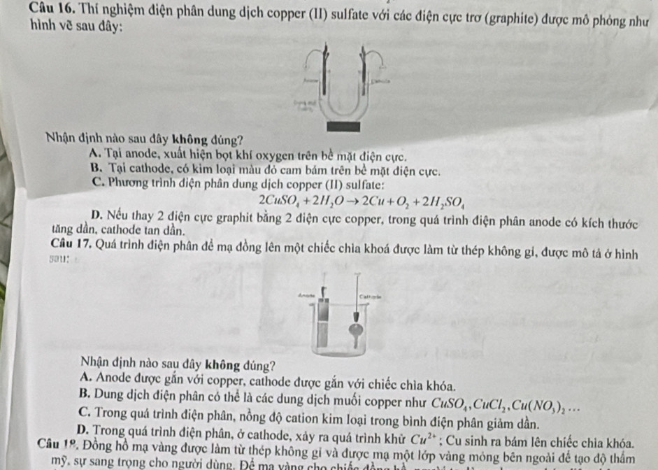 Thí nghiệm diện phân dung dịch copper (II) sulfate với các điện cực trơ (graphite) được mô phỏng như
hình vẽ sau đây:
Nhận định nào sau dây không đúng?
A. Tại anode, xuất hiện bọt khí oxygen trên bề mặt điện cực.
B. Tại cathode, có kim loại màu đỏ cam bám trên bể mặt điện cực.
C. Phương trình diện phân dung dịch copper (II) sulfate:
2CuSO_4+2H_2Oto 2Cu+O_2+2H_2SO_4
D. Nếu thay 2 điện cực graphit bằng 2 điện cực copper, trong quá trình điện phân anode có kích thước
tăng dần, cathode tan dần.
Câu 17. Quá trình điện phân đề mạ đồng lên một chiếc chìa khoá được làm từ thép không gi, được mô tả ở hình
sau:
Nhận định nào sau dây không đúng?
A. Anode được gắn với copper, cathode được gắn với chiếc chìa khóa.
B. Dung dịch điện phân có thể là các dung dịch muối copper như CuSO_4,CuCl_2,Cu(NO_3)_2...
C. Trong quá trình điện phân, nồng độ cation kim loại trong bình điện phân giảm dần.
D. Trong quá trình điện phân, ở cathode, xảy ra quá trình khử Cu^(2+); Cu sinh ra bám lên chíếc chia khóa.
Cầu 1º. Đồng hồ mạ vàng được làm từ thép không gi và được mạ một lớp vàng mỏng bên ngoài để tạo độ thẩm
mỹ, sự sang trọng cho người dùng. Để ma yàng cho chiếc đòn