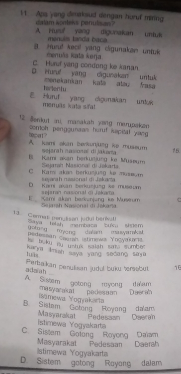 Apa yang dimaksud dengan huruf miring
dalam konteks penulisan?
A Huruf yang digunakan untuk
menulis tanda baca
B. Huruf kecil yang digunakan untuk
menulis kata kerja.
C. Huruf yang condong ke kanan.
D. Huruf yang digunakan untuk
menekankan kata atau frasa
terlentu
E. Huruf yang digunakan untuk
menulis kata sifat
12 Berikut ini, manakah yang merupakan
contoh penggunaan huruf kapital yang
tepat?
A. kami akan berkunjung ke museum 15.
sejarah nasional di jakarta.
B. Kami akan berkunjung ke Museum
Sejarah Nasional di Jakarta.
C Kami akan berkunjung ke museum
sejarah nasional di Jakarta
D. Kami akan berkunjung ke museum
sejarah nasional di Jakarta
E Kami akan berkunjung ke Museum C
Sejarah Nasional di Jakarta
13 Cermati penylisan judul berikut!
Saya telah membaca buku sistem
gotong royong dalam masyarakat
pedesaan daerah istimewa Yogyakarta
Isi buku itu untuk salah satu sumber
karya ilmiah saya yang sedang saya 
tulis
Perbaikan penulisan judul buku tersebut 16
adalah
A. Sistem gotong royong dalam
masyarakat pedesaan Daerah
Istimewa Yogyakarta
B. Sistem Gotong Royong dalam
Masyarakat Pedesaan Daerah
Istimewa Yogyakarta
C. Sistem Gotong Royong Dalam
Masyarakat Pedesaan Daerah
Istimewa Yogyakarta
D. Sistem gotong Royong dalam