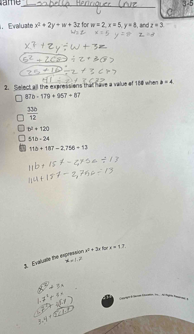 ame_ 3-5
. Evaluate x^2+2y+w+3z for w=2, x=5, y=8 , and z=3. 
2. Select all the expressions that have a value of 180 when b=4.
87b-179+957/ 87
 33b/12 
b^2+120
51b-24
11b+187-2,756/ 13
3. Evaluate the expression x^2+3x for x=1.7. 
Copyright@ Savvas Education, Inc., All Rights Reserved. 6