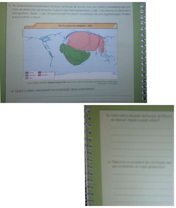 As anamorfoses possibilitam destacar territórios de acordo com um critério preestabelecido por 
meio de distorções de tamanho. Quanto maior está representado o país, mais intenso é o fenômeno 
cartografado. Assim, o uso de anamorfoses favorece a visualização de uma regionalização. Analise 
a anamorfose a seguir. 
Fonte: WORLD MAPPER. Refugee Origins 2018. Disponi Acesso em: 23 out 2022. 
a) Qual é o critério selecionado na composição dessa anamorfose? 
_ 
_ 
ta Como está a siuação de Eurpa, de Mrna e 
da Asia em mlagio a eesa cémm 
_ 
_ 
_ 
_ 
_ 
e). Relacione os grodesos de 6097 9 ) 6 966
ses contnentes ao mags aprsertaon . 
_ 
_ 
_ 
_ 
_