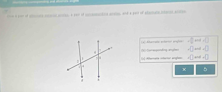 conteys enereponting and altorrain hnion
Oive a pair of ellernate exrerior angles, a pair of serresponiling angles, and a pair of siternate interr angles
(a) Alternate extarior angles: ∠ □ and ∠ □
(b) Corresponding angles: ∠ □ and ∠ □
(c) Alternate interior angles: ∠ □ and ∠ □