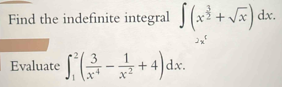 Find the indefinite integral ∈t (x^(frac 3)2+sqrt(x))dx.
2x^5
Evaluate ∈t _1^(2(frac 3)x^4- 1/x^2 +4)dx.