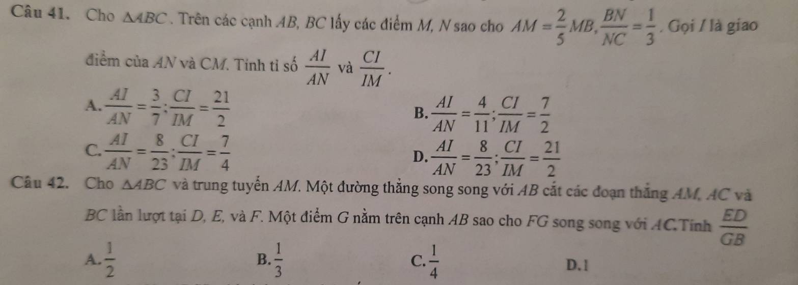 Cho △ ABC. Trên các cạnh AB, BC lấy các điểm M, N sao cho AM= 2/5 MB,  BN/NC = 1/3  / Gọi / là giao
điểm của AN * và CM. Tính tỉ số  AI/AN  và  CI/IM .
A.  AI/AN = 3/7  :  CI/IM = 21/2 
B.  AI/AN = 4/11 ;  CI/IM = 7/2 
C.  AI/AN = 8/23 ;  CI/IM = 7/4 
D.  AI/AN = 8/23 ;  CI/IM = 21/2 
Câu 42. Cho △ ABC và trung tuyến AM. Một đường thẳng song song với AB cắt các đoạn thắng AM, AC và
BC lần lượt tại D, E, và F. Một điểm G nằm trên cạnh AB sao cho FG song song với ACTính  ED/GB 
B.
A.  1/2   1/3  C.  1/4  D. 1