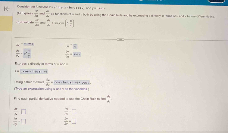 Consider the functions z=e^xln y, x=ln (u cos v), and y=usin v. 
(a) Express  partial z/partial u  and  partial z/partial v  as functions of u and v both by using the Chain Rule and by expressing z directly in terms of u and v before differentiating. 
(b) Evaluate  partial z/partial u  and  partial z/partial v  at (u,v)=(5, π /4 ).
overline (partial x)^(-(e^(-mx)))
overline (partial u)^-|overline u
 partial z/partial y =e^x 1/y 
 partial y/partial u =sin v
Express z directly in terms of u and v.
z= u cos v In (u sin v)
Using either method,  partial z/partial u = Co vln (usin v)+cos v. 
(Type an expression using u and v as the variables.) 
Find each partial derivative needed to use the Chain Rule to find  partial z/partial v .
 partial z/partial x =□
 partial x/partial v =□
 partial z/partial y =□
 partial y/partial v =□