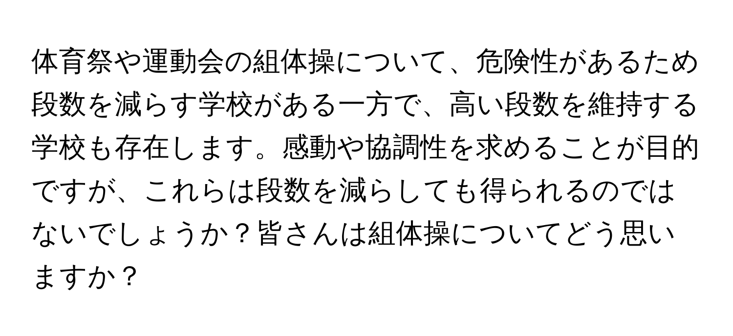 体育祭や運動会の組体操について、危険性があるため段数を減らす学校がある一方で、高い段数を維持する学校も存在します。感動や協調性を求めることが目的ですが、これらは段数を減らしても得られるのではないでしょうか？皆さんは組体操についてどう思いますか？