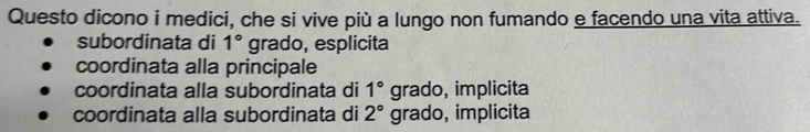 Questo dicono i medici, che si vive più a lungo non fumando e facendo una vita attiva.
subordinata di 1° grado, esplicita
coordinata alla principale
coordinata alla subordinata di 1° grado, implicita
coordinata alla subordinata di 2° grado, implicita