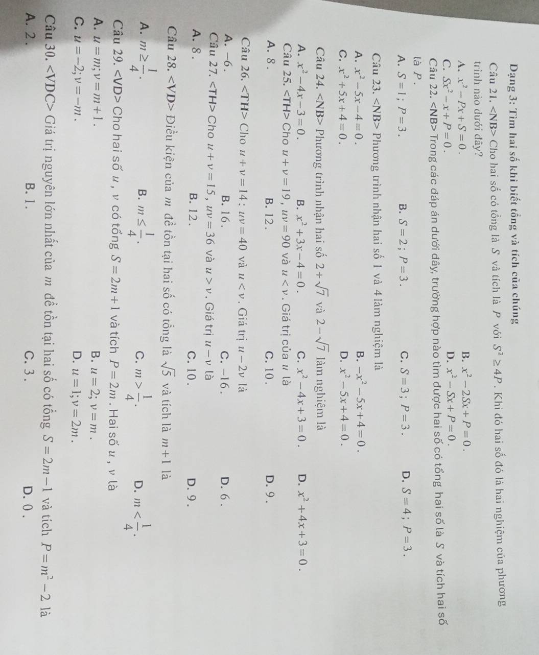 Dạng 3: Tìm hai số khi biết tổng và tích của chúng
Câu 21. ∠ NB> Cho hai số có tổng là S và tích là P với S^2≥ 4P. Khi đó hai số đó là hai nghiệm của phương
trình nào dưới đây?
A. x^2-Px+S=0.
B. x^2-2Sx+P=0.
C. Sx^2-x+P=0.
D. x^2-Sx+P=0.
Câu 22. ∠ NB> Trong các đáp án dưới đây, trường hợp nào tìm được hai số có tổng hai số là S và tích hai số
là P.
A. S=1;P=3. B. S=2;P=3. C. S=3;P=3. D. S=4;P=3.
Câu 23. ∠ NB> Phương trình nhận hai số 1 và 4 làm nghiệm là
A. x^2-5x-4=0. B. -x^2-5x+4=0.
C. x^2+5x+4=0. D. x^2-5x+4=0.
Câu 24. Phương trình nhận hai số 2+sqrt(7) và 2-sqrt(7) làm nghiệm là
A. x^2-4x-3=0. B. x^2+3x-4=0. C. x^2-4x+3=0. D. x^2+4x+3=0.
Câu 25. Cho u+v=19,uv=90 và u . Giá trị của # là
A. 8 . B. 12 . C. 10 . D.9 .
Câu 26. Cho u+v=14:uv=40 và u . Giá trị u-2v là
A. -6. B. 16 . C. -16. D. 6 .
Câu 27. Cho u+v=15,uv=36 và u>v. Giá trị u-v là
A. 8 . B. 12 . C. 10 . D. 9 .
Câu 28. ∠ VD> Điều kiện của m đề tồn tại hai số có tổng là sqrt(5) và tích là m+1 là
A. m≥  1/4 . m≤  1/4 . m> 1/4 . m
B.
C.
D.
Câu 29. Cho hai số μ , ν có tổng S=2m+1 và tích P=2m. Hai số u , ν là
A. u=m;v=m+1. B. u=2;v=m.
C. u=-2;v=-m. D. u=1;v=2m.
Câu 30. ∠ VDC> Giá trị nguyên lớn nhất của m đề tồn tại hai số có tổng S=2m-1 và tích P=m^2-2 là
A. 2 . B. 1. C. 3. D. ( .