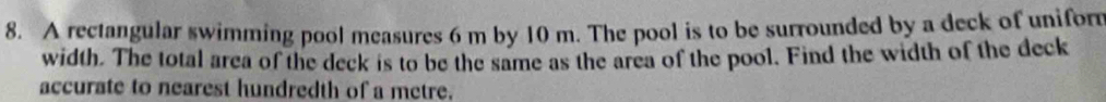 A rectangular swimming pool measures 6 m by 10 m. The pool is to be surrounded by a deck of uniform 
width. The total area of the deck is to be the same as the area of the pool. Find the width of the deck 
accurate to nearest hundredth of a metre.