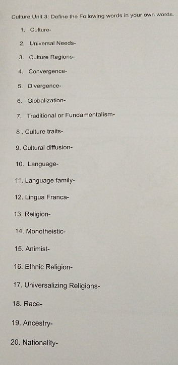 Culture Unit 3: Define the Following words in your own words. 
1. Culture- 
2. Universal Needs- 
3. Culture Regions- 
4.Convergence 
5. Divergence- 
6. Globalization- 
7. Traditional or Fundamentalism- 
8 . Culture traits- 
9. Cultural diffusion- 
10. Language- 
11. Language family- 
12. Lingua Franca- 
13. Religion- 
14. Monotheistic- 
15. Animist- 
16. Ethnic Religion- 
17. Universalizing Religions- 
18. Race- 
19. Ancestry- 
20. Nationality-