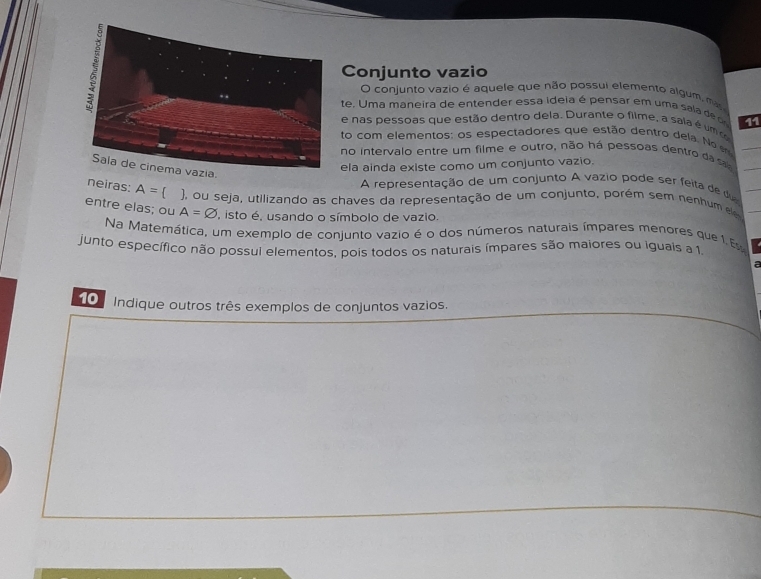 Conjunto vazio 
O conjunto vazio é aquele que não possui elemento algum, mas 
te. Uma maneira de entender essa ideia é pensar em uma sala d 11 
e nas pessoas que estão dentro dela. Durante o filme, a saia é um c 
to com elementos: os espectadores que estão dentro dela. No 
no intervalo entre um filme e outro, não há pessoas dentro da s 
ela ainda existe como um conjunto vazio. 
. 
A representação de um conjunto A vazio pode ser feita de du 
neiras: A= ), ou seja, utilizando as chaves da representação de um conjunto, porém sem nenhum e 
entre elas; ou A=varnothing , isto é, usando o símbolo de vazio. 
Na Matemática, um exemplo de conjunto vazio é o dos números naturais ímpares menores que 1 E 
junto específico não possul elementos, pois todos os naturais ímpares são maiores ou iguais a 1. 
a 
0 Indique outros três exemplos de conjuntos vazios.