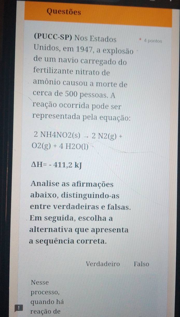 Questões
(PUCC-SP) Nos Estados * 4 pontos
Unidos, em 1947, a explosão
de um navio carregado do
fertilizante nitrato de
amônio causou a morte de
cerca de 500 pessoas. A
reação ocorrida pode ser
representada pela equação:
NH4NO2(s)to 2N2(g)+
O2(g)+4H2O(l)
△ H=-411,2kJ
Analise as afirmações
abaixo, distinguindo-as
entre verdadeiras e falsas.
Em seguida, escolha a
alternativa que apresenta
a sequência correta.
Verdadeiro Falso
Nesse
processo,
quando há
! reação de