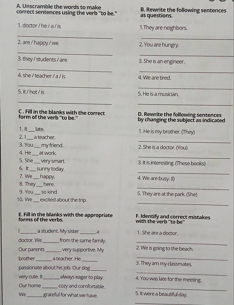 Unscramble the words to make B. Rewrite the following sentences 
correct sentences using the verb "to be." as questions. 
1. doctor / he / a / is 1.They are neighbors. 
_ 
_ 
2. are / happy / we 2. You are hungry. 
_ 
_ 
3. they / students / are 3. She is an engineer. 
_ 
_ 
4. she / teacher / a / is 4. We are tired. 
_ 
_ 
5. it / hot / is 5. He is a musician. 
_ 
_ 
C . Fill in the blanks with the correct D. Rewrite the following sentences 
form of the verb "to be." by changing the subject as indicated 
1. It _late. 1. He is my brother. (They) 
_ 
2. 1 _a teacher. 
3. You_ my friend. 2. She is a doctor. (You) 
_ 
4. He_ at work. 
5. She_ very smart. 3. It is interesting. (These books) 
_ 
6. It_ sunny today. 
7. We _happy. 4. We are busy. (I) 
_ 
8. They_ here. 
9. You _so kind. 5. They are at the park. (She) 
_ 
10. We_ excited about the trip. 
E. Fill in the blanks with the appropriate F. Identify and correct mistakes 
forms of the verbs. with the verb ''to be'' 
_a student. My sister _a 1. She are a doctor. 
doctor. We _from the same family._ 
Our parents _very supportive. My 
2. We is going to the beach. 
_ 
brother_ a teacher. He_ 3. They am my classmates. 
passionate about his job. Our dog_ 
very cute. It_ always eager to play. 
_ 
4. You was late for the meeting. 
Our home _cozy and comfortable._ 
We _grateful for what we have. 
5. It were a beautiful day. 
_