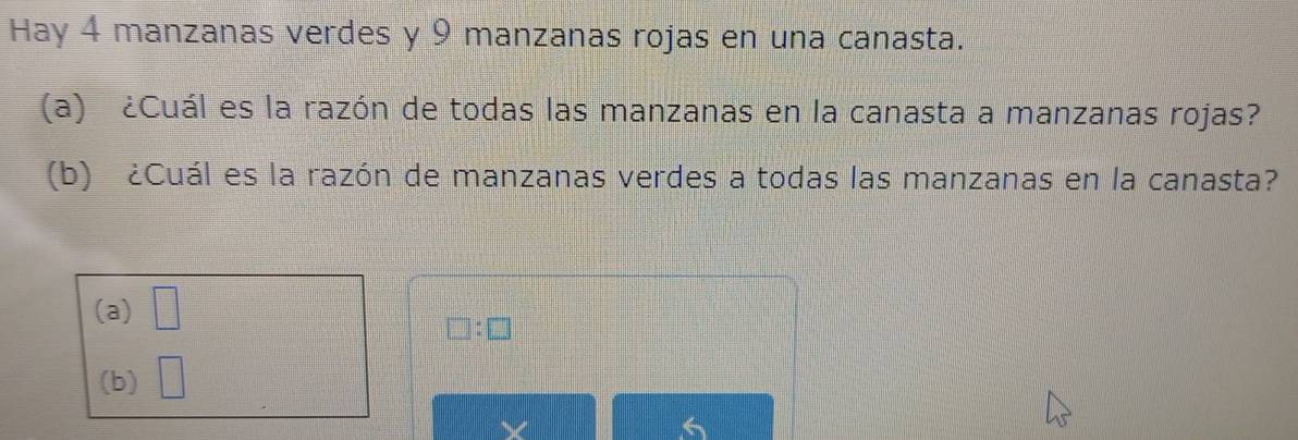 Hay 4 manzanas verdes y 9 manzanas rojas en una canasta.
(a) ¿Cuál es la razón de todas las manzanas en la canasta a manzanas rojas?
(b) ¿Cuál es la razón de manzanas verdes a todas las manzanas en la canasta?
(a) □
□ :□
(b) □
6