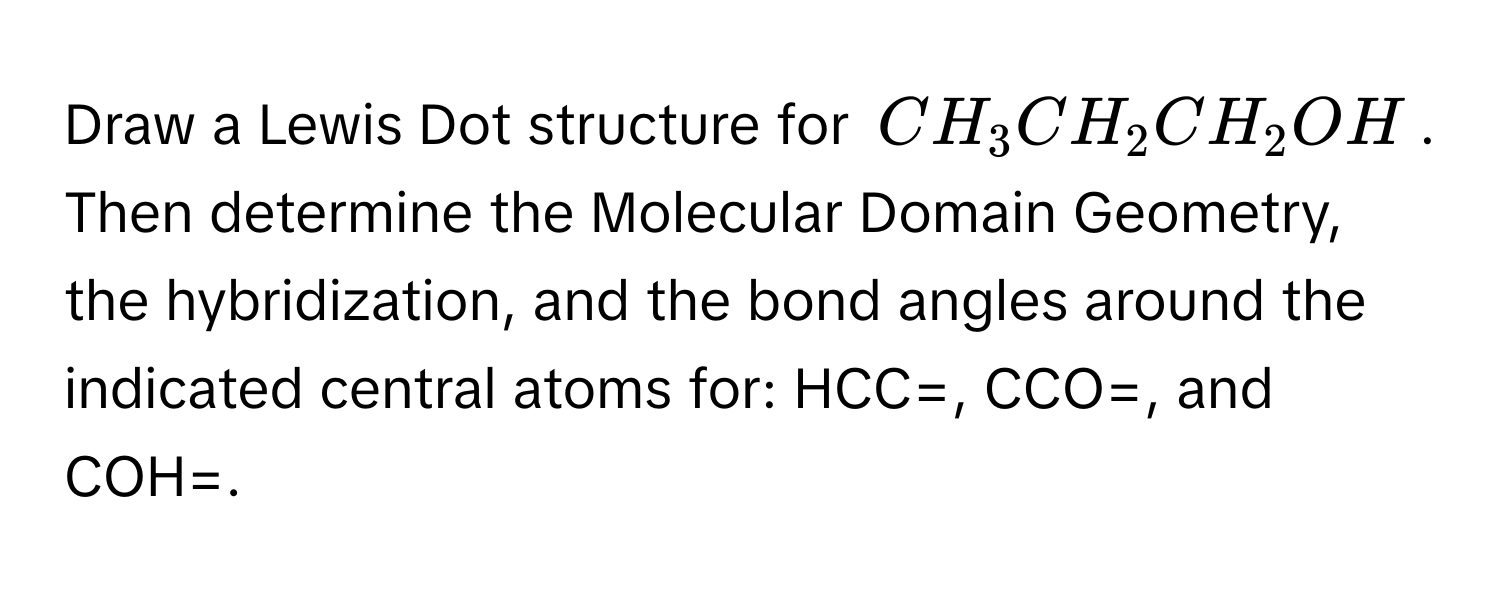 Draw a Lewis Dot structure for $CH_3CH_2CH_2OH$. Then determine the Molecular Domain Geometry, the hybridization, and the bond angles around the indicated central atoms for: HCC=, CCO=, and COH=.