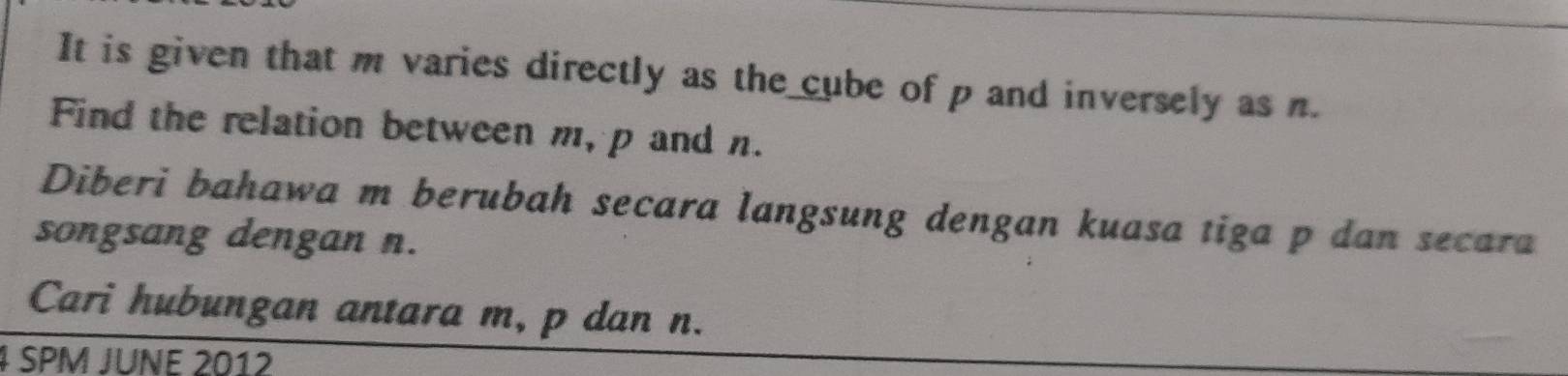 It is given that m varies directly as the cube of p and inversely as n. 
Find the relation between m, p and n. 
Diberi bahawa m berubah secara langsung dengan kuasa tiga p dan secara 
songsang dengan n. 
Cari hubungan antara m, p dan n. 
4 SPM JUNE 2012