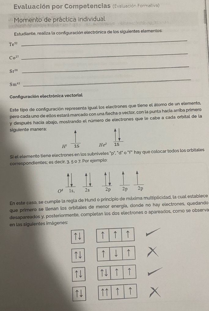 Evaluación por Competencias (Evaluación Formativa)
Momento de práctica individual
Estudiante, realiza la configuración electrónica de los siguientes elementos:
Te^(52)
_
Co^(27)
_
Sr^(38)
_
Sm^(62)
_
Configuración electrónica vectorial
Este tipo de configuración representa igual los electrones que tiene el átomo de un elemento,
pero cada uno de ellos estará marcado con una flecha o vector, con la punta hacia arriba primero
y después hacia abajo, mostrando el número de electrones que le cabe a cada orbital de la
siguiente manera:
H^1 1s He^2 1S
Si el elemento tiene electrones en los subniveles "p", "d" o "f" hay que colocar todos los orbitales
correspondientes; es decir, 3, 5 o 7. Por ejemplo:
En este caso, se cumple la regla de Hund o principio de máxima multiplicidad, la cual establece
que primero se llenan los orbitales de menor energía, donde no hay electrones, quedando
desapareados y, posteriormente, completan los dos electrones o apareados, como se observa
en las siguientes imágenes:
↑↓ ↑ ↑ ↑
↑↓ ↑ ↓ ↑
↑↓ ↑↓ ↑ ↑
↑↓ ↑↑ ↑ ↑