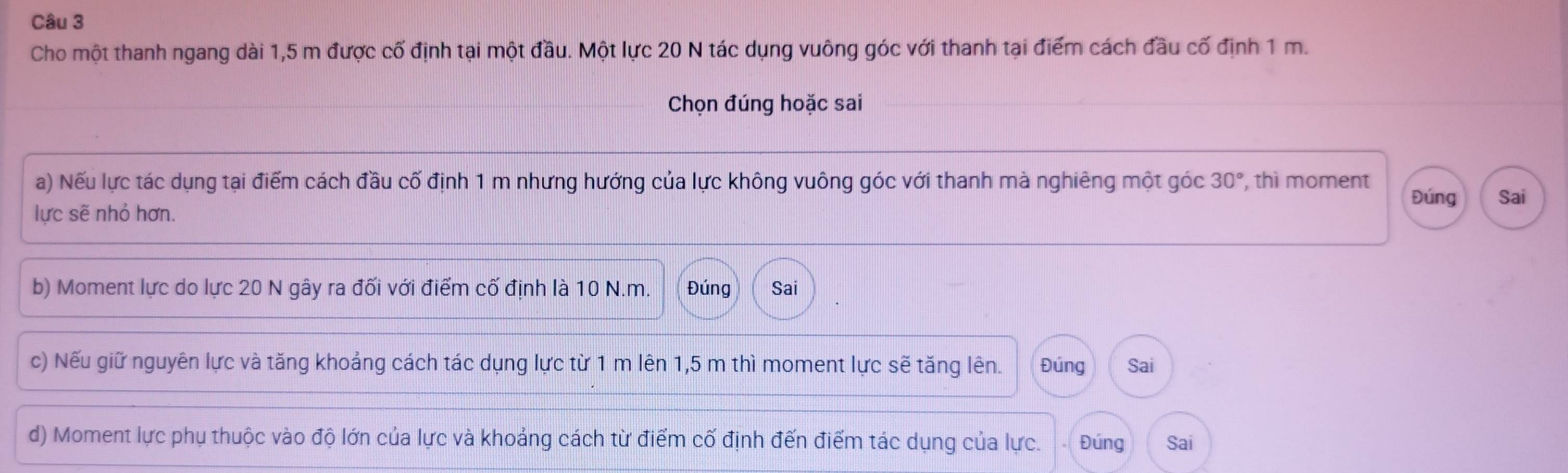 Cho một thanh ngang dài 1,5 m được cố định tại một đầu. Một lực 20 N tác dụng vuông góc với thanh tại điểm cách đầu cố định 1 m.
Chọn đúng hoặc sai
a) Nếu lực tác dụng tại điểm cách đầu cố định 1 m nhưng hướng của lực không vuông góc với thanh mà nghiêng một góc 30° , thì moment Đúng Sai
lực sẽ nhỏ hơn.
b) Moment lực do lực 20 N gây ra đối với điểm cố định là 10 N.m. Đúng Sai
c) Nếu giữ nguyên lực và tăng khoảng cách tác dụng lực từ 1 m lên 1,5 m thì moment lực sẽ tăng lên. Đúng Sai
d) Moment lực phụ thuộc vào độ lớn của lực và khoảng cách từ điểm cố định đến điểm tác dụng của lực. Đúng Sai