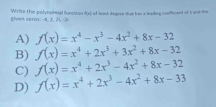 Write the polynomial function of least degree that has a leading coefficient of 1 and the
f(x)
given zeros: -4, 2, 2i, -2i
A) f(x)=x^4-x^3-4x^2+8x-32
f(x)=x^4+2x^3+3x^2+8x-32
B) f(x)=x^4+2x^3-4x^2+8x-32
C)
D) f(x)=x^4+2x^3-4x^2+8x-33