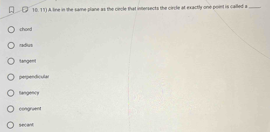 A line in the same plane as the circle that intersects the circle at exactly one point is called a_
chord
radius
tangent
perpendicular
tangency
congruent
secant