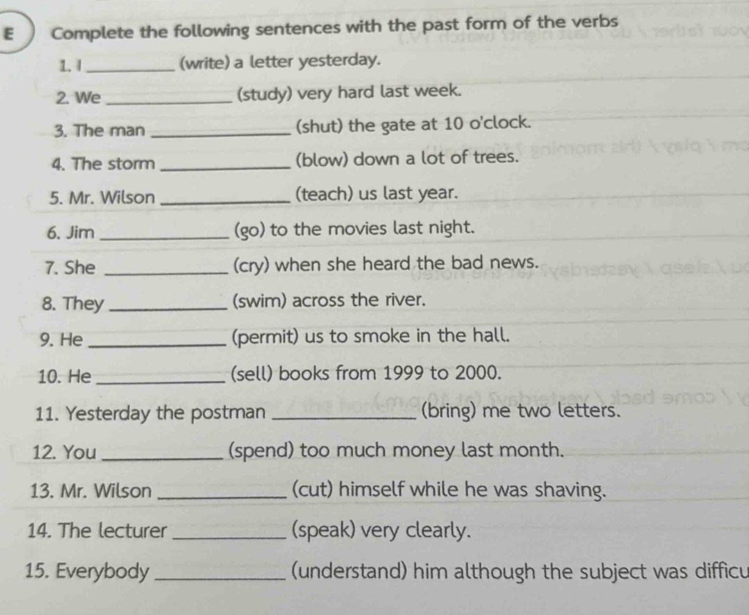 Complete the following sentences with the past form of the verbs 
1. I _(write) a letter yesterday. 
2. We _(study) very hard last week. 
3. The man _(shut) the gate at 10 o'clock. 
4. The storm _(blow) down a lot of trees. 
5. Mr. Wilson _(teach) us last year. 
6. Jim _(go) to the movies last night. 
7. She _(cry) when she heard the bad news. 
8. They _(swim) across the river. 
9. He _(permit) us to smoke in the hall. 
10. He _(sell) books from 1999 to 2000. 
11. Yesterday the postman _(bring) me two letters. 
12. You _(spend) too much money last month. 
13. Mr. Wilson _(cut) himself while he was shaving. 
14. The lecturer _(speak) very clearly. 
15. Everybody _ (understand) him although the subject was difficu