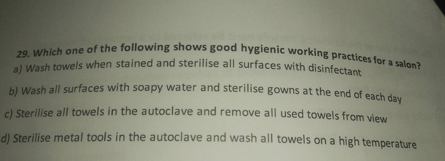 Which one of the following shows good hygienic working practices for a salon?
a) Wash towels when stained and sterilise all surfaces with disinfectant
b) Wash all surfaces with soapy water and sterilise gowns at the end of each day
c) Sterilise all towels in the autoclave and remove all used towels from view
d) Sterilise metal tools in the autoclave and wash all towels on a high temperature