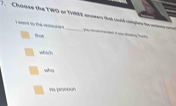 Choose the TWO or THREE answers that could complet the sentenc core 
I went to the restaurant you recommended. It was amaing. Thankst
that
which
who
no pronoun