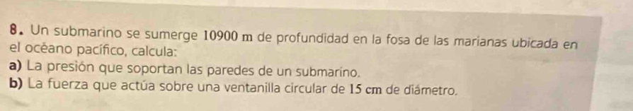 Un submarino se sumerge 10900 m de profundidad en la fosa de las marianas ubicada en 
el océano pacífico, calcula: 
a) La presión que soportan las paredes de un submaríno. 
b) La fuerza que actúa sobre una ventanilla circular de 15 cm de diámetro.