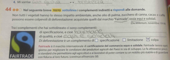 Mi sorrise _→ 
_ 
44 .. Nel seguente breve TESTO sottolinea i complementi indiretti e rispondi alle domande. 
Non tutti i vegetali hanno lo stesso impatto ambientale, anche olio di palma, zucchero di canna, cacao e caffè 
possono essere colpevoli di deforestazione: acquistate quelli dal marchio ''Fairtrade'', ossia equi e solidali. 
(Da Millenium, novembre 1919) 
Tra i complementi che hai sottolineato ci sono complementi: 
di specificazione, e cioè_ 
di qualità, e cioè_ 
Di deforestazione è un complemento di □ specificazione limitazione colpa 
Fairtrade è il marchio internazionale di certificazione del commercio equo e solidale. Fairtrade lavora ogni 
giorno per migliorare le condizioni dei produttori agricoli dei Paesi in via di sviluppo. Lo fa attraverso preci- 
sí standard che permettono agli agricoltori e ai lavoratori di poter contare su un reddito più stabile e di guardare 
con fiducia al loro futuro. (continua all'esercizio 58)