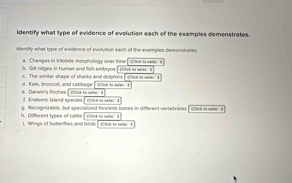 Identify what type of evidence of evolution each of the examples demonstrates. 
Identify what type of evidence of evolution each of the examples demonstrates. 
a. Changes in trilobite morphology over time (Click to selec $ 
b. Gill ridges in human and fish embryos [(Click to selec $ 
c. The similar shape of sharks and dolphins [ (Click to selec $ 
d. Kale, broccoli, and cabbage (Click to selec$ 
e. Darwin's finches (Click to selec $ 
f. Endemic island species (Click to selec $ 
g. Recognizable, but specialized forelimb bones in different vertebrates (Click to selec $ 
h. Different types of cattle (Click to selec ; 
i. Wings of butterflies and birds [ (Click to selec $